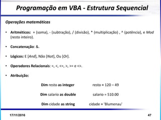 17/11/2016 47
Operações matemáticas
Programação em VBA - Estrutura Sequencial
• Aritméticos: + (soma), - (subtração), / (divisão), * (multiplicação) , ^ (potência), e Mod
(resto inteiro).
• Concatenação: &.
• Lógicos: E [And], Não [Not], Ou [Or].
• Operadores Relacionais: =, <, <=, >, >= e <>.
• Atribuição:
Dim resto as integer resto = 120 – 49
Dim salario as double salario = 510.00
Dim cidade as string cidade = 'Blumenau'
 