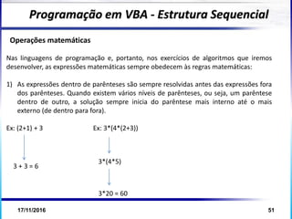 17/11/2016 51
Operações matemáticas
Nas linguagens de programação e, portanto, nos exercícios de algoritmos que iremos
desenvolver, as expressões matemáticas sempre obedecem às regras matemáticas:
1) As expressões dentro de parênteses são sempre resolvidas antes das expressões fora
dos parênteses. Quando existem vários níveis de parênteses, ou seja, um parêntese
dentro de outro, a solução sempre inicia do parêntese mais interno até o mais
externo (de dentro para fora).
Ex: (2+1) + 3 Ex: 3*(4*(2+3))
Programação em VBA - Estrutura Sequencial
3 + 3 = 6
3*(4*5)
3*20 = 60
 