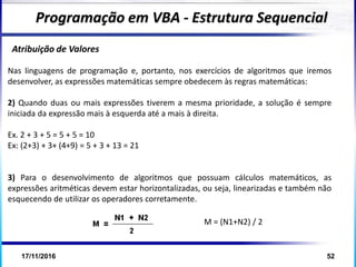 17/11/2016 52
Atribuição de Valores
Nas linguagens de programação e, portanto, nos exercícios de algoritmos que iremos
desenvolver, as expressões matemáticas sempre obedecem às regras matemáticas:
2) Quando duas ou mais expressões tiverem a mesma prioridade, a solução é sempre
iniciada da expressão mais à esquerda até a mais à direita.
Ex. 2 + 3 + 5 = 5 + 5 = 10
Ex: (2+3) + 3+ (4+9) = 5 + 3 + 13 = 21
3) Para o desenvolvimento de algoritmos que possuam cálculos matemáticos, as
expressões aritméticas devem estar horizontalizadas, ou seja, linearizadas e também não
esquecendo de utilizar os operadores corretamente.
Programação em VBA - Estrutura Sequencial
M = (N1+N2) / 2
 