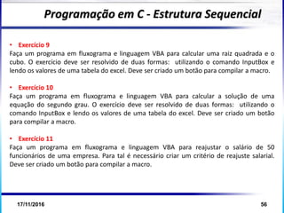 17/11/2016 56
Programação em C - Estrutura Sequencial
• Exercício 9
Faça um programa em fluxograma e linguagem VBA para calcular uma raiz quadrada e o
cubo. O exercício deve ser resolvido de duas formas: utilizando o comando InputBox e
lendo os valores de uma tabela do excel. Deve ser criado um botão para compilar a macro.
• Exercício 10
Faça um programa em fluxograma e linguagem VBA para calcular a solução de uma
equação do segundo grau. O exercício deve ser resolvido de duas formas: utilizando o
comando InputBox e lendo os valores de uma tabela do excel. Deve ser criado um botão
para compilar a macro.
• Exercício 11
Faça um programa em fluxograma e linguagem VBA para reajustar o salário de 50
funcionários de uma empresa. Para tal é necessário criar um critério de reajuste salarial.
Deve ser criado um botão para compilar a macro.
 