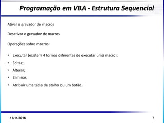 17/11/2016 7
Programação em VBA - Estrutura Sequencial
Ativar o gravador de macros
Desativar o gravador de macros
Operações sobre macros:
• Executar (existem 4 formas diferentes de executar uma macro);
• Editar;
• Alterar;
• Eliminar;
• Atribuir uma tecla de atalho ou um botão.
 