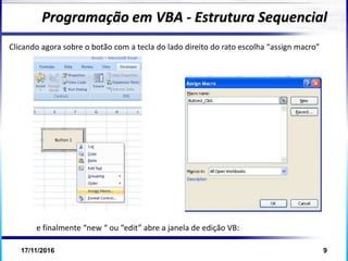 17/11/2016 9
Programação em VBA - Estrutura Sequencial
Clicando agora sobre o botão com a tecla do lado direito do rato escolha “assign macro”
e finalmente “new “ ou “edit” abre a janela de edição VB:
 