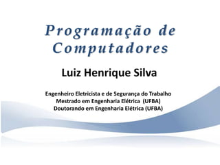 Programação de
Computadores
Luiz Henrique Silva
Engenheiro Eletricista e de Segurança do Trabalho
Mestrado em Engenharia Elétrica (UFBA)
Doutorando em Engenharia Elétrica (UFBA)
 