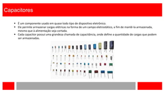 Capacitores
 É um componente usado em quase todo tipo de dispositivo eletrônico.
 Ele permite armazenar cargas elétricas na forma de um campo eletrostático, a fim de mantê-la armazenada,
mesmo que à alimentação seja cortada.
 Cada capacitor possui uma grandeza chamada de capacitância, onde define a quantidade de cargas que podem
ser armazenadas.
 