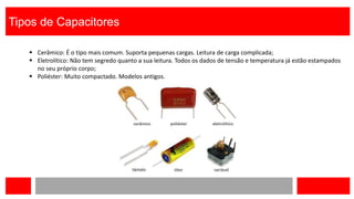 Tipos de Capacitores
 Cerâmico: É o tipo mais comum. Suporta pequenas cargas. Leitura de carga complicada;
 Eletrolítico: Não tem segredo quanto a sua leitura. Todos os dados de tensão e temperatura já estão estampados
no seu próprio corpo;
 Poliéster: Muito compactado. Modelos antigos.
 