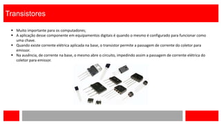 Transistores
 Muito importante para os computadores;
 A aplicação desse componente em equipamentos digitais é quando o mesmo é configurado para funcionar como
uma chave.
 Quando existe corrente elétrica aplicada na base, o transistor permite a passagem de corrente do coletor para
emissor.
 Na ausência, de corrente na base, o mesmo abre o circuito, impedindo assim a passagem de corrente elétrica do
coletor para emissor.
 
