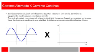 Corrente Alternada X Corrente Contínua
 Exemplos de fontes que geram corrente contínua é a pilha e a bateria de carro e moto. Geralmente os
equipamentos eletrônicos usam desse tipo de corrente.
 A corrente alternada é a corrente gerada pela concessionária de Energia que chega até as nossas casa nas tomadas.
Nesse tipo de corrente, os não existe uma polaridade definida invertendo assim o sentido do fluxo de elétrons.
 