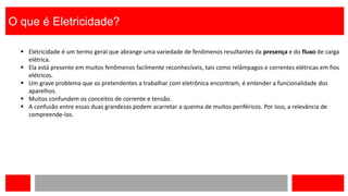 O que é Eletricidade?
 Eletricidade é um termo geral que abrange uma variedade de fenômenos resultantes da presença e do fluxo de carga
elétrica.
 Ela está presente em muitos fenômenos facilmente reconhecíveis, tais como relâmpagos e correntes elétricas em fios
elétricos.
 Um grave problema que os pretendentes a trabalhar com eletrônica encontram, é entender a funcionalidade dos
aparelhos.
 Muitos confundem os conceitos de corrente e tensão.
 A confusão entre essas duas grandezas podem acarretar a queima de muitos periféricos. Por isso, a relevância de
compreende-los.
 