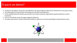 O que é um átomo?
 Os átomos são objetos minúsculos cujo diâmetro é de apenas algumas décimas de nanómetros e com pouca massa.
 Sua observação só é possível com microscópio de corrente de tunelamento.
 É uma unidade básica de matéria que consiste num núcleo central de carga elétrica positiva (prótons) e neutra
(neutrons).
 Com um envolto de nuvem de cargas negativas (elétrons).
 Um átomo que tenha o mesmo números de prótons e elétrons em mesma quantidade é eletricamente neutro.
 