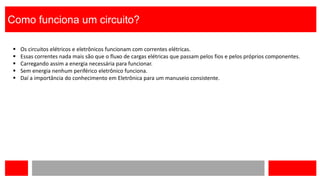 Como funciona um circuito?
 Os circuitos elétricos e eletrônicos funcionam com correntes elétricas.
 Essas correntes nada mais são que o fluxo de cargas elétricas que passam pelos fios e pelos próprios componentes.
 Carregando assim a energia necessária para funcionar.
 Sem energia nenhum periférico eletrônico funciona.
 Daí a importância do conhecimento em Eletrônica para um manuseio consistente.
 