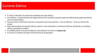 Corrente Elétrica
 É o fluxo “ordenado” de partículas portadoras de carga elétrica.
 Ou também, é o deslocamento de cargas dentro de um condutor, quando existe uma diferença de potencial elétrico
entre as extremidades.
 Para que esses movimentos ocorram é necessário haver tais partículas – íons ou elétrons – livres no interior dos
corpos.
 Raios são exemplos de corrente elétrica, porém o mais conhecido é o de fluxo de elétrons através de um condutor
elétrico, geralmente metálico.
 A unidade padrão no SI para medida de intensidade de corrente é o ampère (A).
 A corrente é também chamada informalmente de amperagem.
 