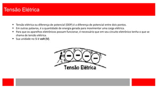 Tensão Elétrica
 Tensão elétrica ou diferença de potencial (DDP) é a diferença de potencial entre dois pontos.
 Em outras palavras, é a quantidade de energia gerada para movimentar uma carga elétrica.
 Para que os aparelhos eletrônicos possam funcionar, é necessário que em seu circuito eletrônico tenha o que se
chama de tensão elétrica.
 Sua unidade no SI é volt (V).
 