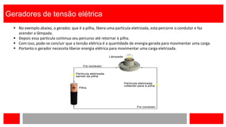 Geradores de tensão elétrica
 No exemplo abaixo, o gerador, que é a pilha, libera uma partícula eletrizada, esta percorre o condutor e faz
acender a lâmpada.
 Depois essa partícula continua seu percurso até retornar à pilha.
 Com isso, pode-se concluir que a tensão elétrica é a quantidade de energia gerada para movimentar uma carga.
 Portanto o gerador necessita liberar energia elétrica para movimentar uma carga eletrizada.
 