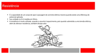 Resistência
 É a capacidade de um corpo de opor à passagem de corrente elétrica mesmo quando existe uma diferença de
potencial aplicada.
 Sua unidade no SI é medida em Ohms.
 A resistência é muito utilizada quando o assunto é aquecimento, pois quando submetida a uma tensão elétrica,
além de oferecer resistência, também dissipa calor.
 