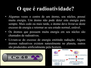 O que é radioatividade?
• Algumas vezes o centro de um átomo, seu núcleo, possui
muita energia. Um átomo não pode deter esta energia para
sempre. Mais cedo ou mais tarde, o átomo deve livrar-se deste
excesso de energia e retornar ao seu estado normal, estável.
• Os átomos que possuem muita energia em seu núcleo são
chamados de radioativos.
• Livram-se do excesso de energia emitindo radiação. Alguns
átomos radioativos existem naturalmente no planeta, outros
são produzidos artificialmente pelo homem.

 
