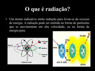 O que é radiação?
• Um átomo radioativo emite radiação para livrar-se do excesso
de energia. A radiação pode ser emitida na forma de partículas
que se movimentam em alta velocidade, ou na forma de
energia pura.

 