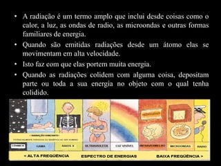 • A radiação é um termo amplo que inclui desde coisas como o
calor, a luz, as ondas de radio, as microondas e outras formas
familiares de energia.
• Quando são emitidas radiações desde um átomo elas se
movimentam em alta velocidade.
• Isto faz com que elas portem muita energia.
• Quando as radiações colidem com alguma coisa, depositam
parte ou toda a sua energia no objeto com o qual tenha
colidido.

 