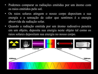 • Podemos comparar as radiações emitidas por um átomo com
os raios emitidos pelo sol.
• Os raios solares atingem o nosso corpo depositam a sua
energia e a sensação de calor que sentimos é a energia
absorvida da radiação solar.
• Quando a radiação emitida por um átomo radioativo penetra
em um objeto, deposita sua energia neste objeto tal como os
raios solares depositam sua energia no nosso corpo.

 