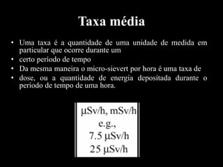 Taxa média
• Uma taxa é a quantidade de uma unidade de medida em
particular que ocorre durante um
• certo período de tempo
• Da mesma maneira o micro-sievert por hora é uma taxa de
• dose, ou a quantidade de energia depositada durante o
período de tempo de uma hora.

 