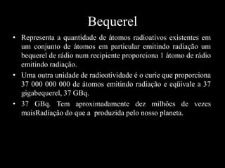 Bequerel
• Representa a quantidade de átomos radioativos existentes em
um conjunto de átomos em particular emitindo radiação um
bequerel de rádio num recipiente proporciona 1 átomo de rádio
emitindo radiação.
• Uma outra unidade de radioatividade é o curie que proporciona
37 000 000 000 de átomos emitindo radiação e eqüivale a 37
gigabequerel, 37 GBq.
• 37 GBq. Tem aproximadamente dez milhões de vezes
maisRadiação do que a produzida pelo nosso planeta.

 