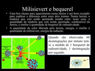 Milisievert e bequerel

• Uma boa chama para aquecimento numa lareira é um bom exemplo
para explicar a diferença entre estes dois termos. Numa lareira, a
madeira que está sendo queimada irradia calor, neste caso, a
quantidade de madeira que está sendo queimada, combustível da
lareira, é similar à quantidade de bequerel de radioatividade.
• A quantidade de calor liberada pela lareira, energia, é similar à
quantidade de milisievert, energia da radiação.

Quando são observadas 60
desintegrações por minuto temse a medida de 1 becquerel de
radioatividade, 1 desintegração
por segundo.

 