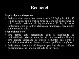 Bequerel
Bequerel por quilograma:
• Podemos dizer que encontramos no solo 37 Bq/kg de rádio, 37
Bq/kg de tório, Isto significa dizer que em um quilograma de
solo também existem 37 Bq de rádio e 37 Bq de tório,
juntamente com os outros elementos radioativos encontrados
comumente no solo.
Bequerel por litro
• Este termo está relacionado com a quantidade de
radioatividade existente num litro de uma substância líquida.
uma grande variedade de outros elementos tais como o
alumínio, cloro, silício, chumbo, bismuto, polônio, e argônio.
• Pode conter desde 4 a 40 bequerel por litro de gás radônio,
principalmente, se for água retirada de um poço.

 