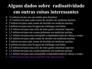 Alguns dados sobre radioatividade
em outras coisas interessantes















13 milisievert por ano em média para fumantes
6,5 milisievert para cada exame de cérebro em medicina nuclear.
5 milisievert para cada exame de tireóide em medicina nuclear.
4 milisievert para uma lavagem de estômago com bário.
2,5 milisievert para uma série do trato gastro intestinal superior.
1,5 milisievert para um exame pulmonar em medicina nuclear.
1,1 milisievert para uma tomografia computadorizada de cabeça e corpo.
6,5 milisievert para cada exame de cérebro em medicina nuclear.
5 milisievert para cada exame de tireóide em medicina nuclear.
4 milisievert para uma lavagem de estômago com bário.
2,5 milisievert para uma série do trato gastro intestinal superior.
1,5 milisievert para um exame pulmonar em medicina nuclear.
1,1 milisievert para uma tomografia computadorizada de cabeça e corpo.
1 microsievert por ano ao dormir com um parceiro.

 