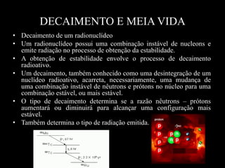 DECAIMENTO E MEIA VIDA
• Decaimento de um radionuclídeo
• Um radionuclídeo possui uma combinação instável de nucleons e
emite radiação no processo de obtenção da estabilidade.
• A obtenção de estabilidade envolve o processo de decaimento
radioativo.
• Um decaimento, também conhecido como uma desintegração de um
nuclídeo radioativo, acarreta, necessariamente, uma mudança de
uma combinação instável de nêutrons e prótons no núcleo para uma
combinação estável, ou mais estável.
• O tipo de decaimento determina se a razão nêutrons – prótons
aumentará ou diminuirá para alcançar uma configuração mais
estável.
• Também determina o tipo de radiação emitida.

 