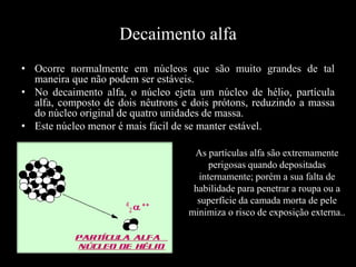 Decaimento alfa
• Ocorre normalmente em núcleos que são muito grandes de tal
maneira que não podem ser estáveis.
• No decaimento alfa, o núcleo ejeta um núcleo de hélio, partícula
alfa, composto de dois nêutrons e dois prótons, reduzindo a massa
do núcleo original de quatro unidades de massa.
• Este núcleo menor é mais fácil de se manter estável.
As partículas alfa são extremamente
perigosas quando depositadas
internamente; porém a sua falta de
habilidade para penetrar a roupa ou a
superfície da camada morta de pele
minimiza o risco de exposição externa..

 