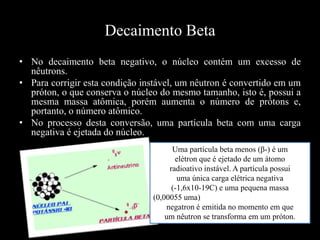Decaimento Beta
• No decaimento beta negativo, o núcleo contém um excesso de
nêutrons.
• Para corrigir esta condição instável, um nêutron é convertido em um
próton, o que conserva o núcleo do mesmo tamanho, isto é, possui a
mesma massa atômica, porém aumenta o número de prótons e,
portanto, o número atômico.
• No processo desta conversão, uma partícula beta com uma carga
negativa é ejetada do núcleo.
Uma partícula beta menos (β-) é um
elétron que é ejetado de um átomo
radioativo instável. A partícula possui
uma única carga elétrica negativa
(-1,6x10-19C) e uma pequena massa
(0,00055 uma)
negatron é emitida no momento em que
um nêutron se transforma em um próton.

 