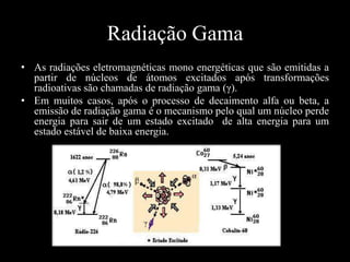 Radiação Gama
• As radiações eletromagnéticas mono energéticas que são emitidas a
partir de núcleos de átomos excitados após transformações
radioativas são chamadas de radiação gama (γ).
• Em muitos casos, após o processo de decaimento alfa ou beta, a
emissão de radiação gama é o mecanismo pelo qual um núcleo perde
energia para sair de um estado excitado de alta energia para um
estado estável de baixa energia.

 