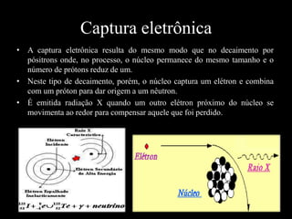 Captura eletrônica
• A captura eletrônica resulta do mesmo modo que no decaimento por
pósitrons onde, no processo, o núcleo permanece do mesmo tamanho e o
número de prótons reduz de um.
• Neste tipo de decaimento, porém, o núcleo captura um elétron e combina
com um próton para dar origem a um nêutron.
• É emitida radiação X quando um outro elétron próximo do núcleo se
movimenta ao redor para compensar aquele que foi perdido.

 