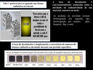 Não é possível prever quando um átomo
radioativo irá decair

A
taxa
de
decaimento
é
convencionalmente conhecida como a
atividade ou radioatividade de um
material, amostra ou meio.
As unidades de atividade incluem
desintegração por segundo, dps,
desintegração por minuto,
dpm,
bequerel, Bq, e curie,

A taxa de decaimento é simplesmente a ocorrência do número de
átomos radioativos decaindo durante um período específico.

 