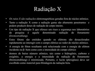 Radiação X
• Os raios X são radiações eletromagnéticas geradas fora do núcleo atômico.
• Tanto a radiação X como a radiação gama são altamente penetrantes e
podem produzir doses de radiação de corpo inteiro.
• Um tipo de radiação X que oferece um risco a segurança nos laboratórios
de pesquisa é aquele denominado radiação de frenamento
(bremsstrahlung).
• Estes fótons são emitidos quando os elétrons são desacelerados
rapidamente ao interagir com o campo elétrico ao redor do núcleo atômico.
• A energia do fóton resultante está relacionada com a energia do elétron
incidente ou β- bem como com a intensidade do campo elétrico
• átomos de baixo número atômico, tais como o hidrogênio, carbono e
oxigênio, a energia e a intensidade da radiação de frenamento
(bremsstrahlung) é minimizada. Portanto, o lucite (plexiglass) deve ser
escolhido como material para blindagem da radiação beta.

 