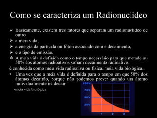 Como se caracteriza um Radionuclídeo
 Basicamente, existem três fatores que separam um radionuclídeo de
outro.
 a meia vida,
 a energia da partícula ou fóton associado com o decaimento,
 e o tipo de emissão.
 A meia vida é definida como o tempo necessário para que metade ou
50% dos átomos radioativos sofram decaimento radioativo.
é conhecida como meia vida radioativa ou física. meia vida biológica..
• Uma vez que a meia vida é definida para o tempo em que 50% dos
átomos decairão, porque não podemos prever quando um átomo
individualmente irá decair.
•meia vida biológica

 