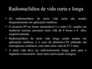 Radionuclídios de vida curta e longa
• Os radionuclídeos de meia vida curta são usados
frequentemente em aplicações médicas.
• O tecnécio-99 na forma metaestável e o iodo-131, usados em
medicina nuclear, possuem meia vida de 6 horas e 8 dias,
respectivamente.
• Radionuclídeos de meia vida longa sendo usados em
aplicações médicas, é o caso do plutônio-239 utilizado em
marcapassos cardíacos, com uma meia vida de 87,7 anos.
• A meia vida deve ser suficientemente longa, pois para o
implante é necessário fazer uma intervenção cirúrgica.

 