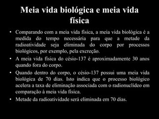 Meia vida biológica e meia vida
física
• Comparando com a meia vida física, a meia vida biológica é a
medida do tempo necessária para que a metade da
radioatividade seja eliminada do corpo por processos
biológicos, por exemplo, pela excreção.
• A meia vida física do césio-137 é aproximadamente 30 anos
quando fora do corpo.
• Quando dentro do corpo, o césio-137 possui uma meia vida
biológica de 70 dias. Isto indica que o processo biológico
acelera a taxa de eliminação associada com o radionuclídeo em
comparação à meia vida física.
• Metade da radioatividade será eliminada em 70 dias.

 