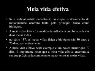 Meia vida efetiva
• Se a radioatividade encontra-se no corpo, o decaimento do
radionuclídeo ocorrerá tanto pelo principio físico como
biológico.
• A meia vida efetiva é a medida da influência combinada destas
duas meias vidas.
• no césio-137, as meias vidas física e biológica são 30 anos e
70 dias, respectivamente.
• A meia vida efetiva neste exemplo é um pouco menor que 70
dias. É importante notar que a meia vida efetiva encontra-se
sempre próxima da componente menor entre as meias vidas.

 