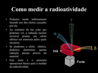 Como medir a radioatividade
• Podemos medir indiretamente
fazendo uso dos efeitos causados
por ela.
• Ao contrário da luz solar que
podemos ver, a radiação nuclear
invisível produz um efeito
elétrico em materiais pelos quais
ela passa.
• Se medirmos o efeito elétrico,
podemos determinar quanta
radiação passou através do
material.
• Este meio é o principio
operacional básico para a medida
da radioatividade.

 