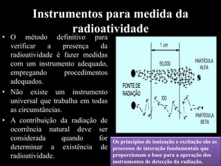 Instrumentos para medida da
radioatividade

• O método definitivo para
verificar
a
presença
da
radioatividade é fazer medidas
com um instrumento adequado,
empregando
procedimentos
adequados.
• Não existe um instrumento
universal que trabalha em todas
as circunstâncias.
• A contribuição da radiação de
ocorrência natural deve ser
considerada
quando
for
determinar a existência de
radioatividade.

Os princípios de ionização e excitação são os
processos de interação fundamentais que
proporcionam a base para a operação dos
instrumentos de detecção da radiação.

 