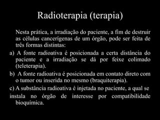 Radioterapia (terapia)
Nesta prática, a irradiação do paciente, a fim de destruir
as células cancerígenas de um órgão, pode ser feita de
três formas distintas:
a) A fonte radioativa é posicionada a certa distância do
paciente e a irradiação se dá por feixe colimado
(teleterapia).
b) A fonte radioativa é posicionada em contato direto com
o tumor ou inserida no mesmo (braquiterapia).
c) A substância radioativa é injetada no paciente, a qual se
instala no órgão de interesse por compatibilidade
bioquímica.

 
