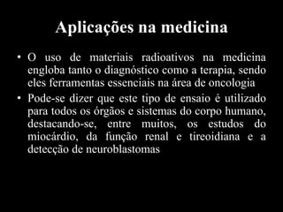Aplicações na medicina
• O uso de materiais radioativos na medicina
engloba tanto o diagnóstico como a terapia, sendo
eles ferramentas essenciais na área de oncologia
• Pode-se dizer que este tipo de ensaio é utilizado
para todos os órgãos e sistemas do corpo humano,
destacando-se, entre muitos, os estudos do
miocárdio, da função renal e tireoidiana e a
detecção de neuroblastomas

 