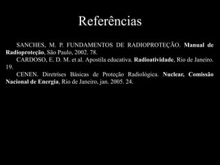 Referências
SANCHES, M. P. FUNDAMENTOS DE RADIOPROTEÇÃO. Manual de
Radioproteção, São Paulo, 2002. 78.
CARDOSO, E. D. M. et al. Apostila educativa. Radioatividade, Rio de Janeiro.
19.
CENEN. Diretríses Básicas de Proteção Radiológica. Nuclear, Comissão
Nacional de Energia, Rio de Janeiro, jan. 2005. 24.

 
