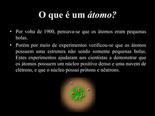 O que é um átomo?
• Por volta de 1900, pensava-se que os átomos eram pequenas
bolas.
• Porém por meio de experimentos verificou-se que os átomos
possuem uma estrutura não sendo somente pequenas bolas.
Estes experimentos ajudaram aos cientistas a demonstrar que
os átomos possuem um núcleo positivo denso e uma nuvem de
elétrons, e que o núcleo possui prótons e nêutrons.

 