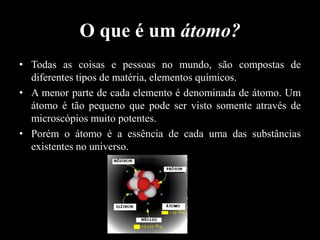 O que é um átomo?
• Todas as coisas e pessoas no mundo, são compostas de
diferentes tipos de matéria, elementos químicos.
• A menor parte de cada elemento é denominada de átomo. Um
átomo é tão pequeno que pode ser visto somente através de
microscópios muito potentes.
• Porém o átomo é a essência de cada uma das substâncias
existentes no universo.

 