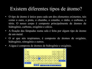 Existem diferentes tipos de átomo?
• O tipo de átomo é único para cada um dos elementos existentes, tais
como o ouro, a prata, o chumbo, o estanho, o rádio, o carbono, o
tório. O nosso corpo é composto principalmente de átomos de
hidrogênio, carbono, oxigênio e cálcio.
• A fixação das lâmpadas numa sala é feita por algum tipo de átomo
de um metal.
• O ar que nós respiramos, é composto de átomos de oxigênio,
hidrogênio, nitrogênio e outros.
• A água é composta de átomos de hidrogênio e oxigênio.

 