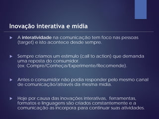  A interatividade na comunicação tem foco nas pessoas
(target) e isto acontece desde sempre.
 Sempre criamos um estímulo (call to action) que demanda
uma reposta do consumidor.
(ex: Compre/Conheça/Experimente/Recomende).
 Antes o consumidor não podia responder pelo mesmo canal
de comunicação/através da mesma mídia.
 Hoje por causa das inovações interativas, ferramentas,
formatos e linguagens são criados constantemente e a
comunicação as incorpora para continuar suas atividades.
Inovação interativa e mídia
 