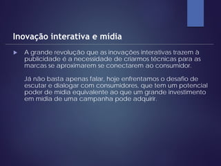  A grande revolução que as inovações interativas trazem à
publicidade é a necessidade de criarmos técnicas para as
marcas se aproximarem se conectarem ao consumidor.
Já não basta apenas falar, hoje enfrentamos o desafio de
escutar e dialogar com consumidores, que tem um potencial
poder de mídia equivalente ao que um grande investimento
em mídia de uma campanha pode adquirir.
Inovação interativa e mídia
 