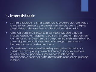  A Interatividade é uma exigência crescente dos clientes, e
deve ser entendida de maneira mais ampla que a simples
possibilidade de transferência bidirecional de dados.
 Uma característica essencial da interatividade é que é
mútuo: usuário e máquina, cada um assume um papel mais
ou menos ativa. Sistemas de computação mais interativo são
para algum propósito humano e interagir com os seres
humanos em contextos humanos.
 O provimento de interatividade pressupõe o estudo dos
públicos com que se pretende interagir. Conhecendo-se
esses públicos, pode-se suprir as necessidades de
informação e oferecer outras facilidades que cada público
deseja.
1. Interatividade
 