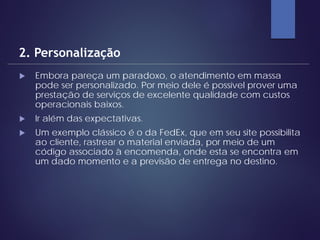  Embora pareça um paradoxo, o atendimento em massa
pode ser personalizado. Por meio dele é possível prover uma
prestação de serviços de excelente qualidade com custos
operacionais baixos.
 Ir além das expectativas.
 Um exemplo clássico é o da FedEx, que em seu site possibilita
ao cliente, rastrear o material enviada, por meio de um
código associado à encomenda, onde esta se encontra em
um dado momento e a previsão de entrega no destino.
2. Personalização
 